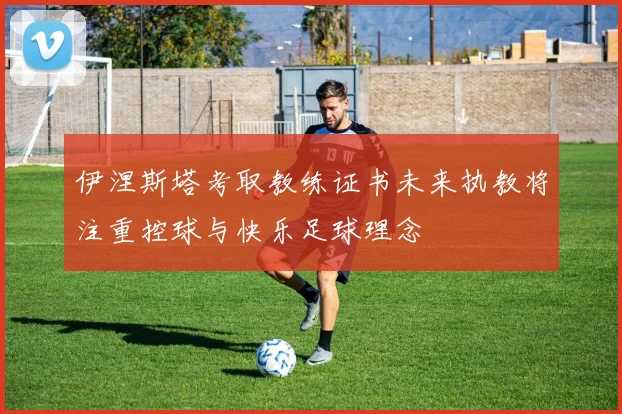 伊涅斯塔考取教练证书未来执教将注重控球与快乐足球理念