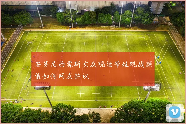 安芬尼西蒙斯女友现场带娃观战颜值如何网友热议