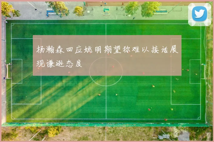 杨瀚森回应姚明期望称难以接话展现谦逊态度