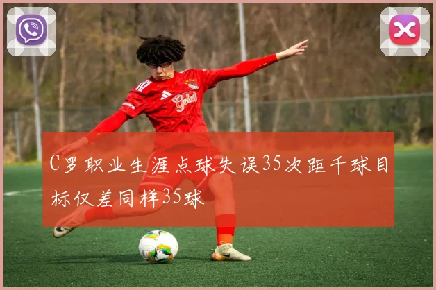 C罗职业生涯点球失误35次距千球目标仅差同样35球