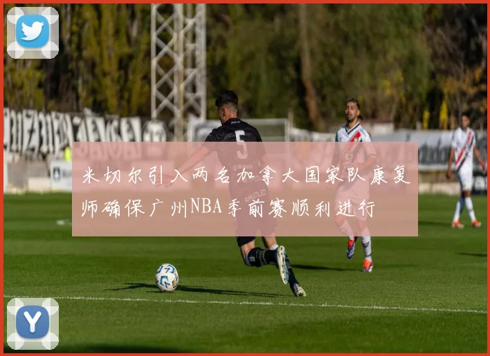 米切尔引入两名加拿大国家队康复师确保广州NBA季前赛顺利进行