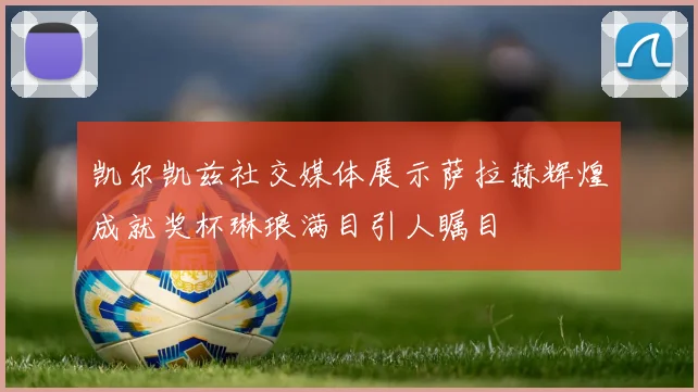 凯尔凯兹社交媒体展示萨拉赫辉煌成就奖杯琳琅满目引人瞩目