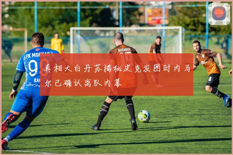 真相大白丹苏揭秘皮克发图时内马尔已确认离队内幕