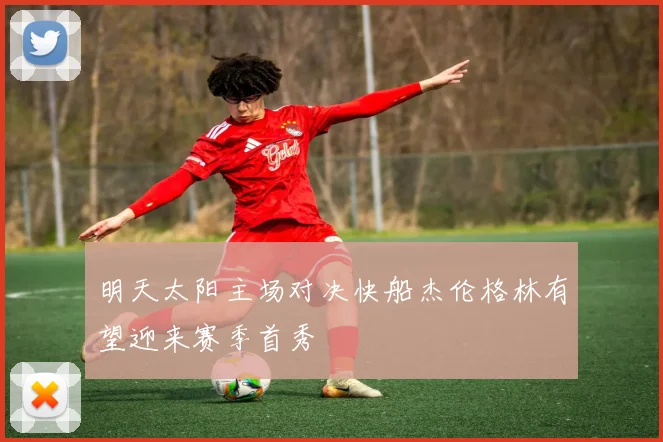 明天太阳主场对决快船杰伦格林有望迎来赛季首秀