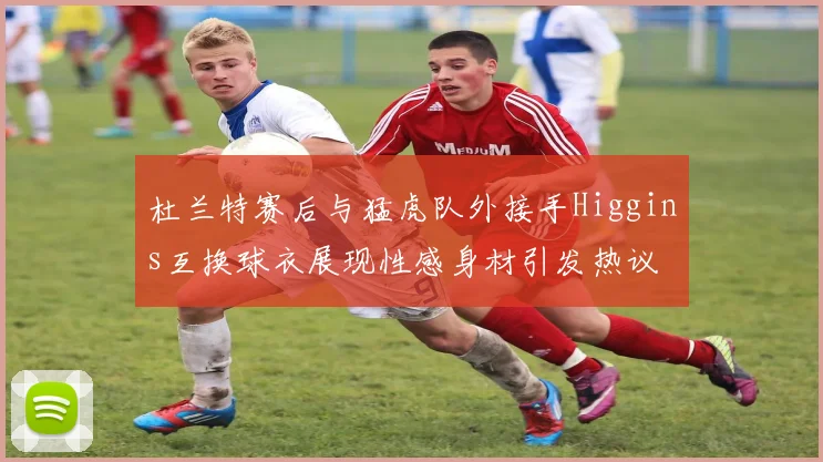 杜兰特赛后与猛虎队外接手Higgins互换球衣展现性感身材引发热议
