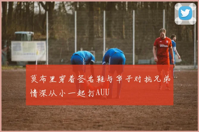 莫布里穿着签名鞋与华子对抗兄弟情深从小一起打AUU