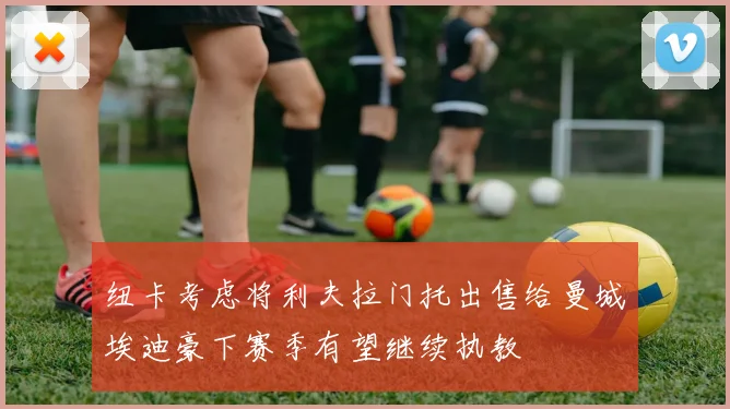 纽卡考虑将利夫拉门托出售给曼城埃迪豪下赛季有望继续执教