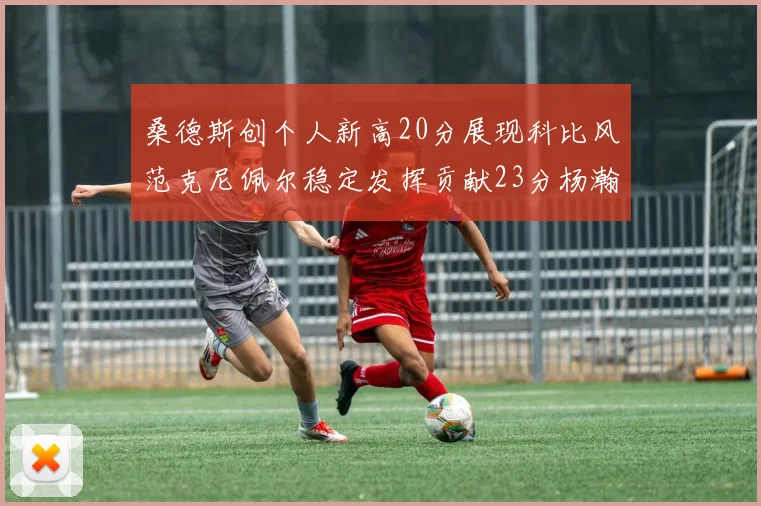 桑德斯创个人新高20分展现科比风范克尼佩尔稳定发挥贡献23分杨瀚森短短2分钟斩获4分
