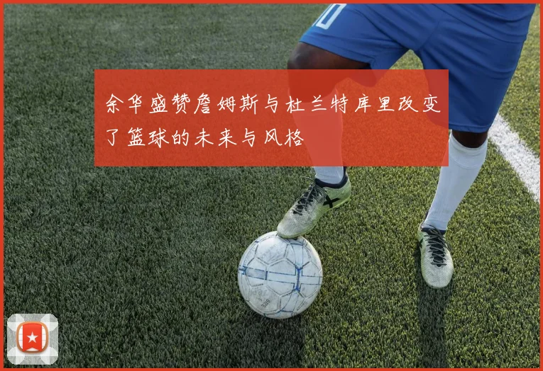 余华盛赞詹姆斯与杜兰特库里改变了篮球的未来与风格