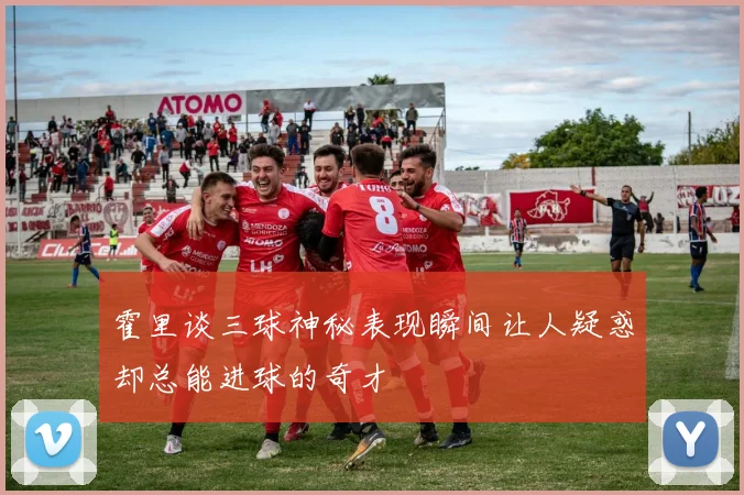霍里谈三球神秘表现瞬间让人疑惑却总能进球的奇才