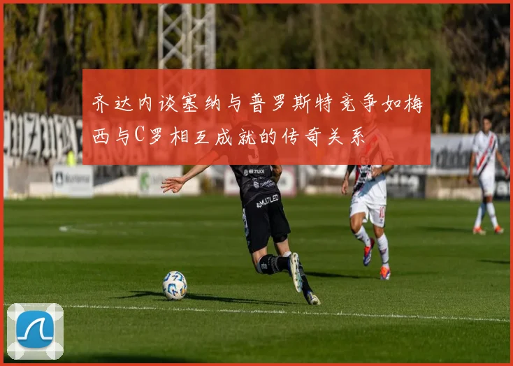 齐达内谈塞纳与普罗斯特竞争如梅西与C罗相互成就的传奇关系