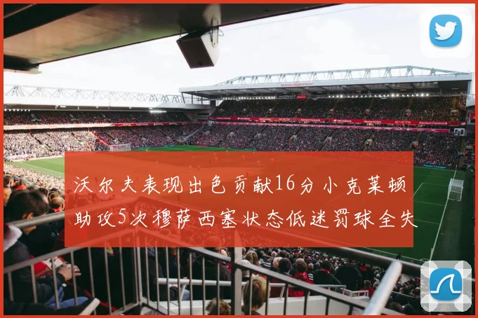 沃尔夫表现出色贡献16分小克莱顿助攻5次穆萨西塞状态低迷罚球全失